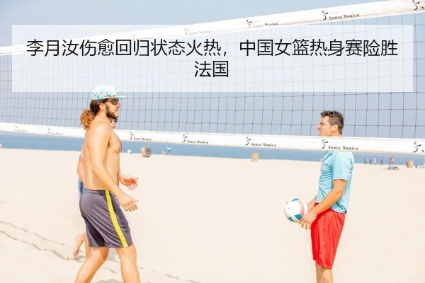 李月汝伤愈回归状态火热，中国女篮热身赛险胜法国