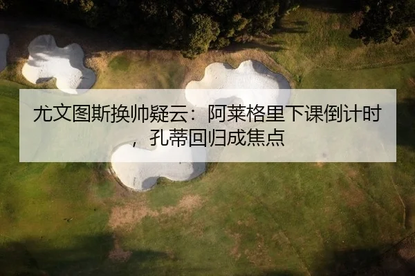 尤文图斯换帅疑云：阿莱格里下课倒计时，孔蒂回归成焦点
